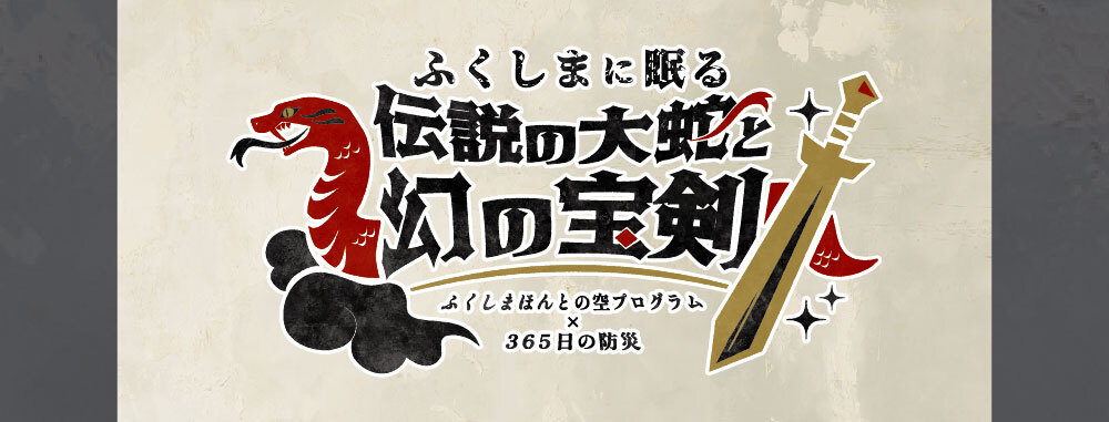 ふくしまに眠る伝説の大蛇と幻の宝剣 ～ふくしまほんとの空プログラム×365日の防災～